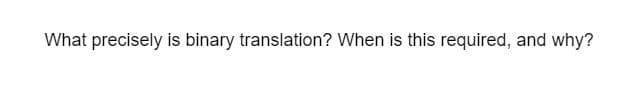 What precisely is binary translation? When is this required, and why?