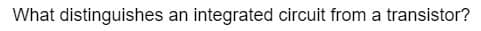 What distinguishes an integrated circuit from a transistor?