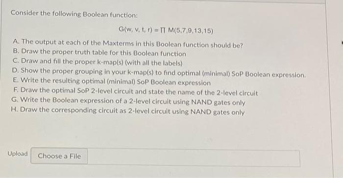 Consider the following Boolean function:
G(w, v, t, r) = TT M(5,7,9,13,15)
A. The output at each of the Maxterms in this Boolean function should be?
B. Draw the proper truth table for this Boolean function
C. Draw and fill the proper k-map(s) (with all the labels)
D. Show the proper grouping in your k-map(s) to find optimal (minimal) SoP Boolean expression.
E. Write the resulting optimal (minimal) SoP Boolean expression.
F. Draw the optimal SoP 2-level circuit and state the name of the 2-level circuit
G. Write the Boolean expression of a 2-level circuit using NAND gates only
H. Draw the corresponding circuit as 2-level circuit using NAND gates only
Upload Choose a File