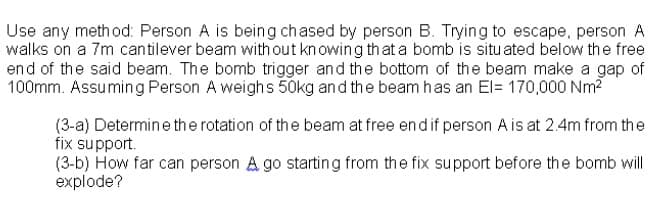 Use any meth od: Person A is being chased by person B. Trying to escape, person A
walks on a 7m cantilever beam with out kn owing that a bomb is situ ated below the free
end of the said beam. The bomb trigger and the bottom of the beam make a gap of
100mm. Assuming Person A weighs 50kg and the beam has an El= 170,000 Nm?
(3-a) Determine the rotation of the beam at free endif person A is at 2.4m from the
fix support.
(3-b) How far can person A go starting from the fix support before the bomb will
explode?
