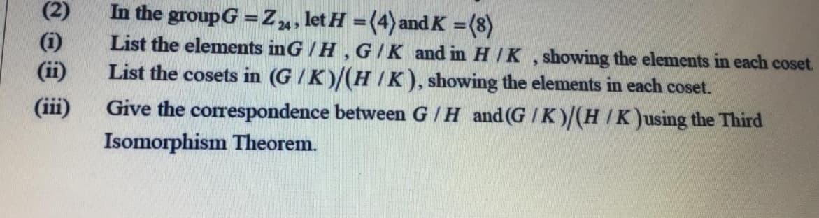 (2)
In the group G =Z, let H =(4)and K =(8)
List the elements inG / H , GIK and in H /K , showing the elements in each coset.
List the cosets in (G /K)/(H IK), showing the elements in each coset.
Give the correspondence between GIH and (G /K)/(HIK)using the Third
%3D
%3D
24>
%3D
(i)
(ii)
(iii)
Isomorphism Theorem.
