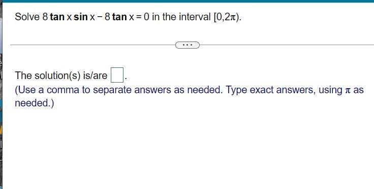 Solve 8 tan x sin x-8 tan x= 0 in the interval [0,2x).
The solution(s) is/are
(Use a comma to separate answers as needed. Type exact answers, using a as
needed.)
