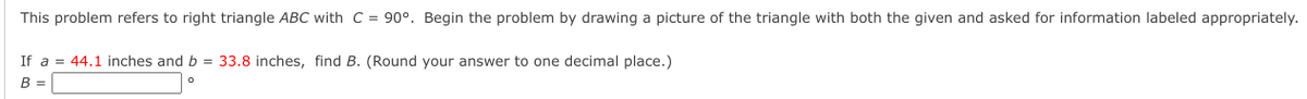 This problem refers to right triangle ABC with C = 90°. Begin the problem by drawing a picture of the triangle with both the given and asked for information labeled appropriately.
If a = 44.1 inches and b = 33.8 inches, find B. (Round your answer to one decimal place.)
B =
