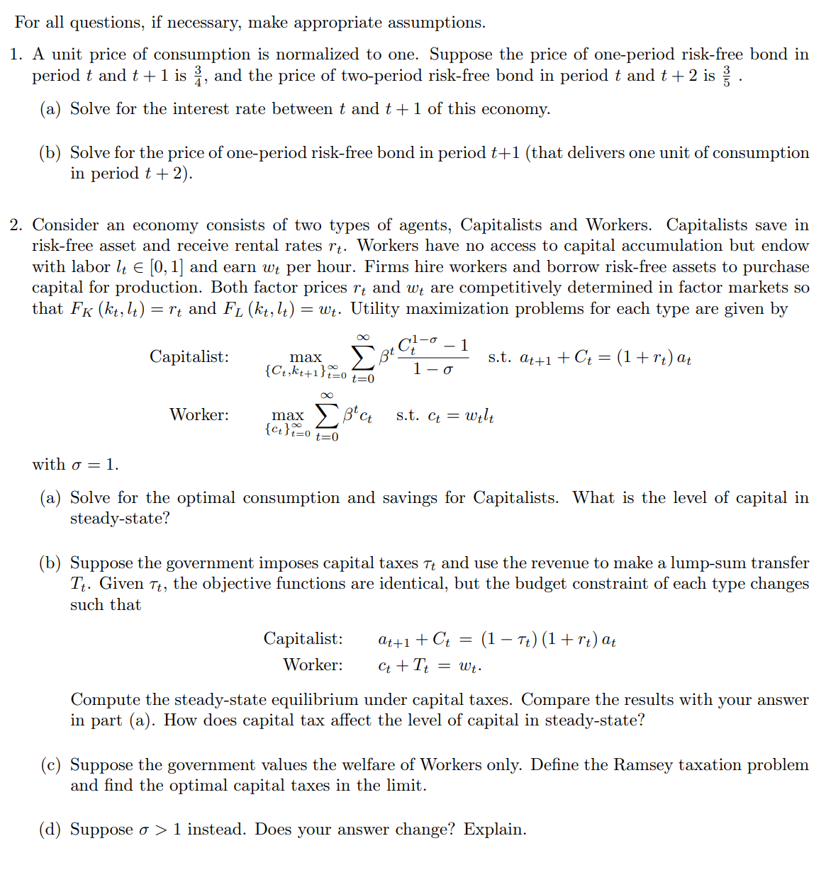 For all questions, if necessary, make appropriate assumptions.
1. A unit price of consumption is normalized to one. Suppose the price of one-period risk-free bond in
period t and t + 1 is, and the price of two-period risk-free bond in period t and t + 2 is.
(a) Solve for the interest rate between t and t + 1 of this economy.
(b) Solve for the price of one-period risk-free bond in period t+1 (that delivers one unit of consumption
in period t + 2).
2. Consider an economy consists of two types of agents, Capitalists and Workers. Capitalists save in
risk-free asset and receive rental rates rt. Workers have no access to capital accumulation but endow
with labor lt € [0, 1] and earn wt per hour. Firms hire workers and borrow risk-free assets to purchase
capital for production. Both factor prices rt and we are competitively determined in factor markets so
that FK (kt, lt) = rt and FL (kt, lt) = wt. Utility maximization problems for each type are given by
1
Capitalist:
Worker:
max
{Ct,kt+1}=0
∞
Σβα
max
{Ct}t=0 t=0
t=0
1-o
Capitalist:
Worker:
s.t. at+1+Ct = (1 + rt) at
s.t. Ct = Welt
with o = 1.
(a) Solve for the optimal consumption and savings for Capitalists. What is the level of capital in
steady-state?
(b) Suppose the government imposes capital taxes Tt and use the revenue to make a lump-sum transfer
Tt. Given Tt, the objective functions are identical, but the budget constraint of each type changes
such that
at+1+Ct = (1 - Tt) (1 + rt) at
Ct + Tt = Wt.
Compute the steady-state equilibrium under capital taxes. Compare the results with your answer
in part (a). How does capital tax affect the level of capital in steady-state?
(c) Suppose the government values the welfare of Workers only. Define the Ramsey taxation problem
and find the optimal capital taxes in the limit.
(d) Suppose o> 1 instead. Does your answer change? Explain.