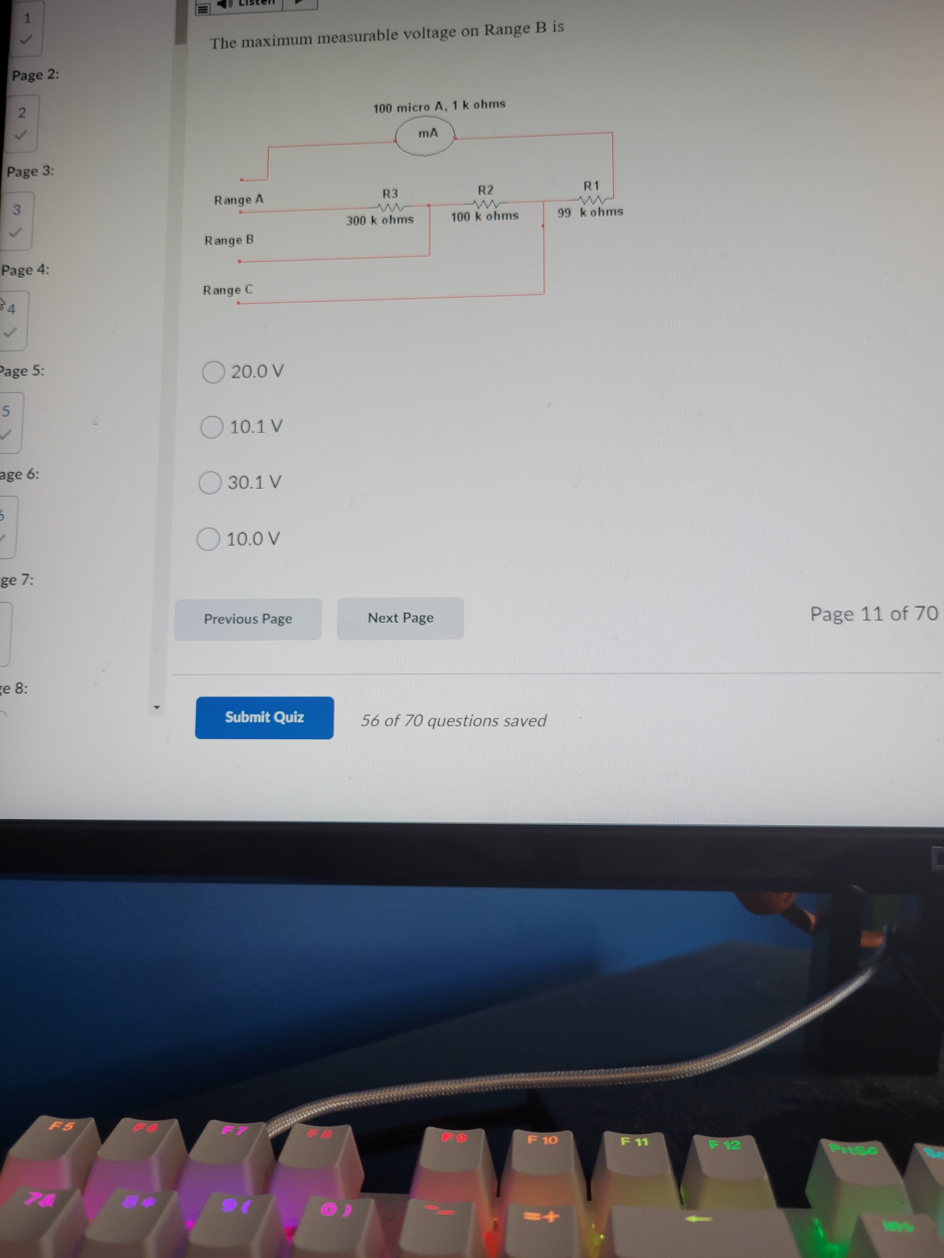 2.
5.
1.
The maximum measurable voltage on Range B is
Page 2:
100 micro A, 1 k ohms
Page 3:
Range A
R3
R2
R1
3.
300k ohms
100 k ohms
99 k ohms
Range B
Page 4:
Range C
Page 5:
O 20.0 V
O 10.1 V
age 6:
O 30.1 V
O 10.0 V
ge 7:
Previous Page
Next Page
Page 11 of 70
ge 8:
Submit Quiz
56 of 70 questions saved
F 10
F 11
F 12
