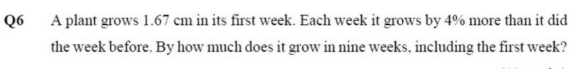 Q6
A plant grows 1.67 cm in its first week. Each week it grows by 4% more than it did
the week before. By how much does it grow in nine weeks, including the first week?
