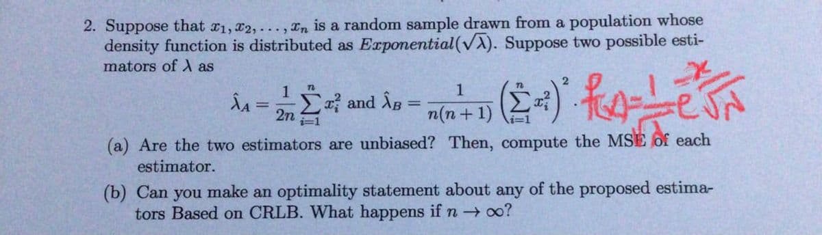 2. Suppose that x1, x2,..., In is a random sample drawn from a population whose
density function is distributed as Exponential (VA). Suppose two possible esti-
mators of A as
1
n
ÂA
=
and AB=
2n
i=1
1
n(n + 1)
2
(Σ=)² f ==— e J N
(a) Are the two estimators are unbiased? Then, compute the MSE of each
estimator.
(b) Can you make an optimality statement about any of the proposed estima-
tors Based on CRLB. What happens if n→ ∞o?