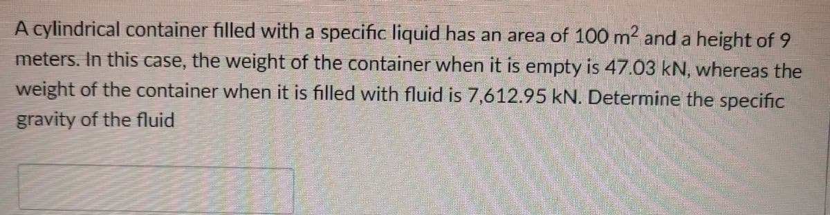 A cylindrical container filled with a specific liquid has an area of 100 m2 and a height of 9
meters. In this case, the weight of the container when it is empty is 47.03 kN, whereas the
weight of the container when it is filled with fluid is 7,612.95 kN. Determine the specific
gravity of the fluid
