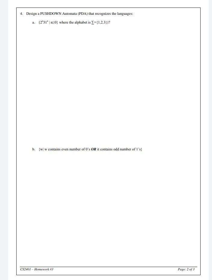 4. Design a PUSHDOWN Automata (PDA) that recognizes the languages:
a. (2"31* | n20} where the alphabet is E={1,2,3)?
b. {w| w contains even number of 0's OR it contains odd number of 1's}
CS2401 – Homework #3
Page: 2 of 3
