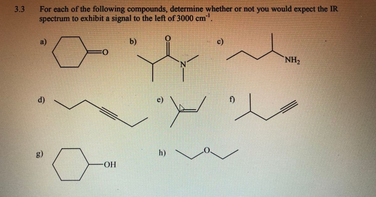 3.3
For each of the following compounds, determine whether or not you would expect the IR
spectrum to exhibit a signal to the left of 3000 cm.
-1
a)
c)
NH2
N.
d)
e)
f)
g)
h)
HO-
(b)
