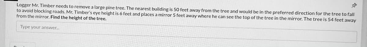 Logger Mr. Timber needs to remove a large pine tree. The nearest building is 50 feet away from the tree and would be in the preferred direction for the tree to fall
to avoid blocking roads. Mr. Timber's eye height is 6 feet and places a mirror 5 feet away where he can see the top of the tree in the mirror. The tree is 54 feet away
from the mirror. Find the height of the tree.
Type your answer.
