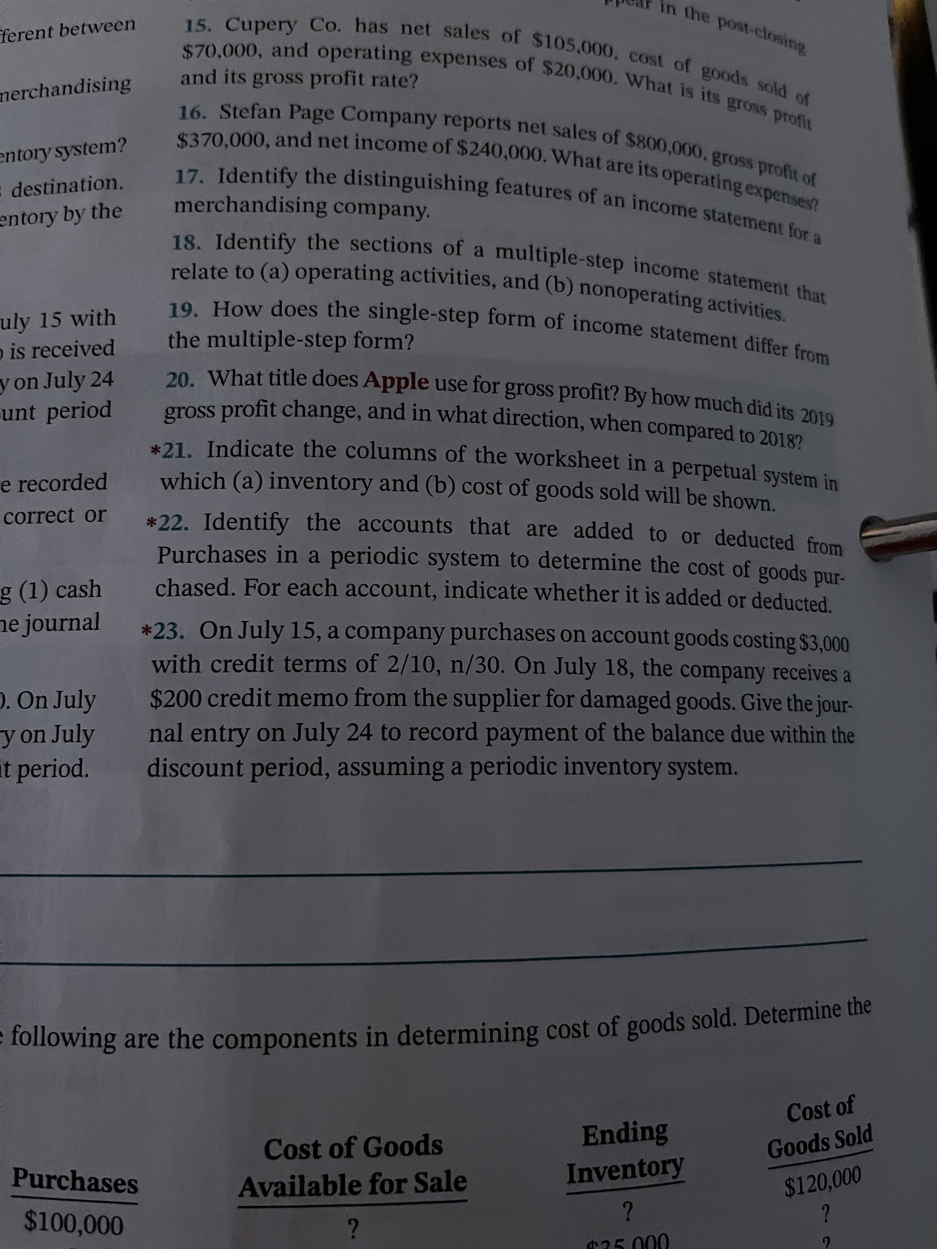 e are the in cost of goods sold. the
in the post-closing
ferent between
and its gross profit rate?
merchandising
entory system?
17. Identify the distinguishing features of an income statement for
destination.
merchandising company.
entory by the
18. Identify the sections of a
multiple-step income statement that
uly 15 with
o is received
the multiple-step form?
20 What title does Apple use for gross profit? By how much did its 2010
y on July 24
unt period
gross profit change, and in what direction, when compared to 20182
21 Indicate the columns of the worksheet in a perpetual system in
e recorded
which (a) inventory and (b) cost of goods sold will be shown.
correct or
*22. Identify the accounts that are added to or deducted from
Purchases in a periodic system to determine the cost of goods pur-
chased. For each account, indicate whether it is added or deducted.
g (1) cash
ne journal
*23. On July 15, a company purchases on account goods costing $3,000
with credit terms of 2/10, n/30. On July 18, the company receives a
O. On July
$200 credit memo from the supplier for damaged goods. Give the jour-
y on July
t period.
nal entry on July 24 to record payment of the balance due within the
discount period, assuming a periodic inventory system.
lollowing are the components in determining cost of goods sold. Determine the
Cost of
Ending
Inventory
Cost of Goods
Purchases
Goods Sold
Available for Sale
$100,000
$120,000
25.000
