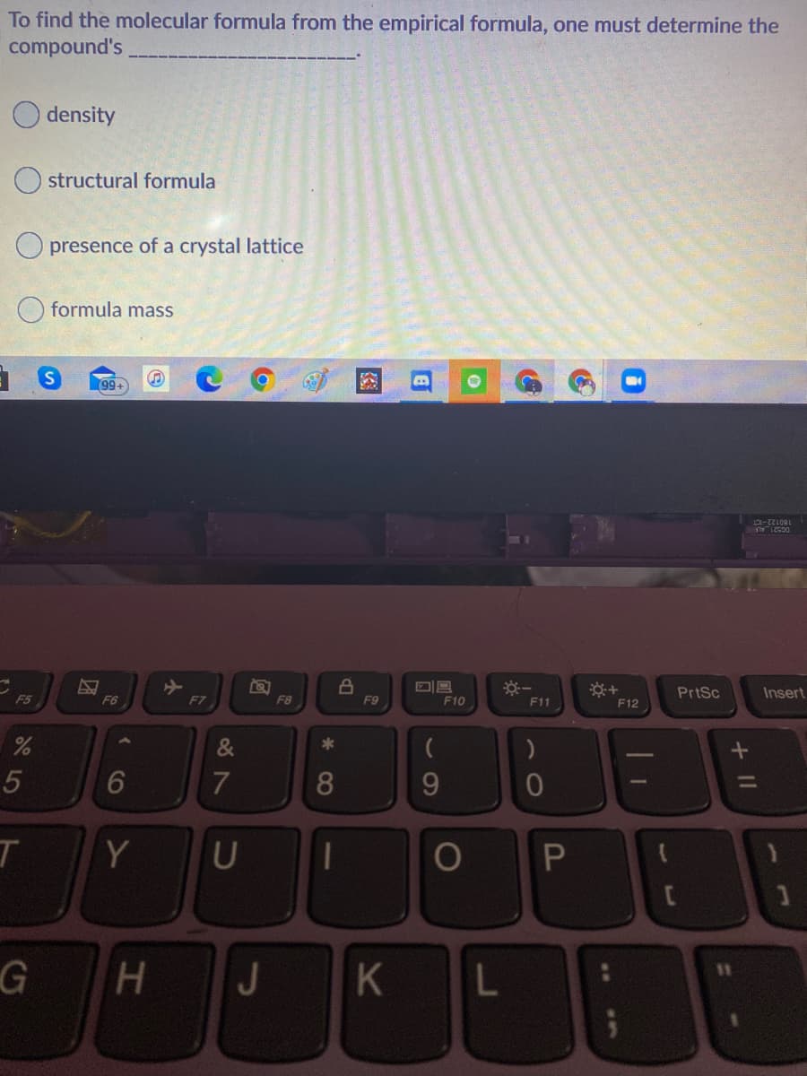 To find the molecular formula from the empirical formula, one must determine the
compound's
density
structural formula
O presence of a crystal lattice
formula mass
99+
DG521_AL
180122-ICT
PrtSc
Insert
F5
F6
F7
F8
F9
F10
F11
F12
&
6
7
9.
T
Y
G
H.
J
K
L
+II
1O
* CO
