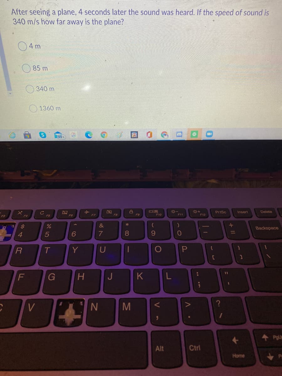 After seeing a plane, 4 seconds later the sound was heard. If the speed of sound is
340 m/s how far away is the plane?
4 m
85 m
340 m
1360 m
PrtSc
Insert
Delete
F5
F6
F7
F8
F10
F11
F12
F4
&
Backspace
4
5
6
8.
T
Y
U
%3D
G
H.
J
K
PgU
Alt
Ctrl
Home
+ II
V -
图
MN
18
FL
14
