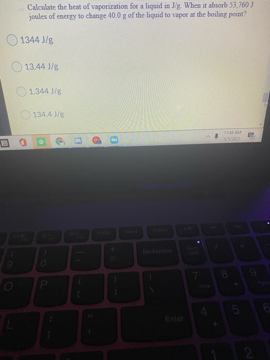 Calculate the heat of vaporization for a liquid in J/g. When it absorb 53,760 J
joules of energy to change 40.0 g of the liquid to vapor at the boiling point?
O 1344 J/g
13.44 J/g
1.344 J/g
134.4 J/g
11:44 AM
5/5/2021
22
6+
F12
Prtsc
Delete
Insert
DIR
F10
F11
Backspace
Num
Lock
7.
Home
4.
Enter
LO
