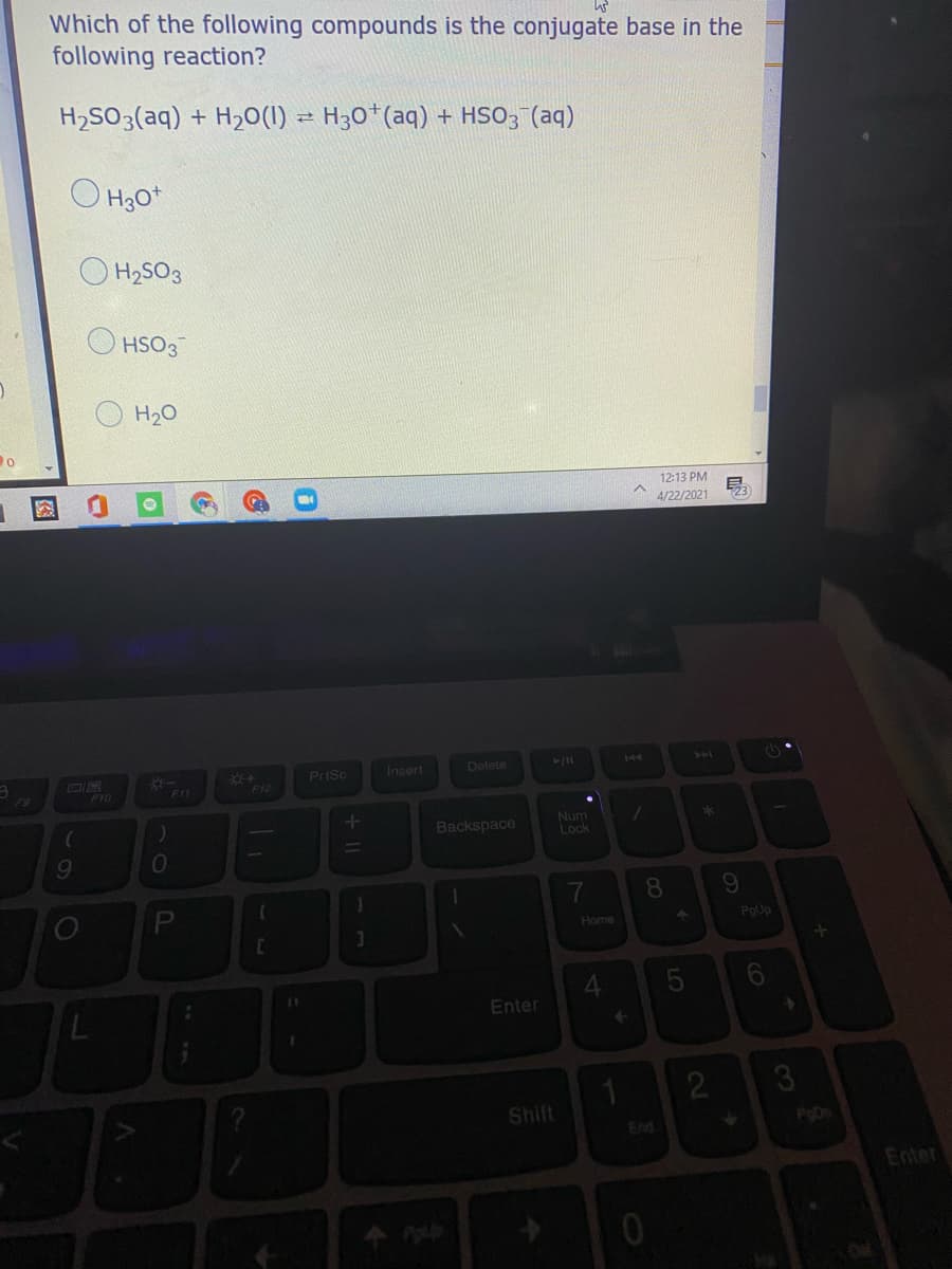 Which of the following compounds is the conjugate base in the
following reaction?
H2SO3(aq) + H20(1) = H30*(aq) + HSO; (aq)
O H30*
O H2SO3
HSO3
H20
12:13 PM
4/22/2021
E23
+
PrtSc
Insert
Delete
144
40
DIR
F10
F11
F12
Backspace
Num
Lock
10
PgUp
Home
4.
Enter
2.
3
Shift
End
PoD
Enter
8
图
