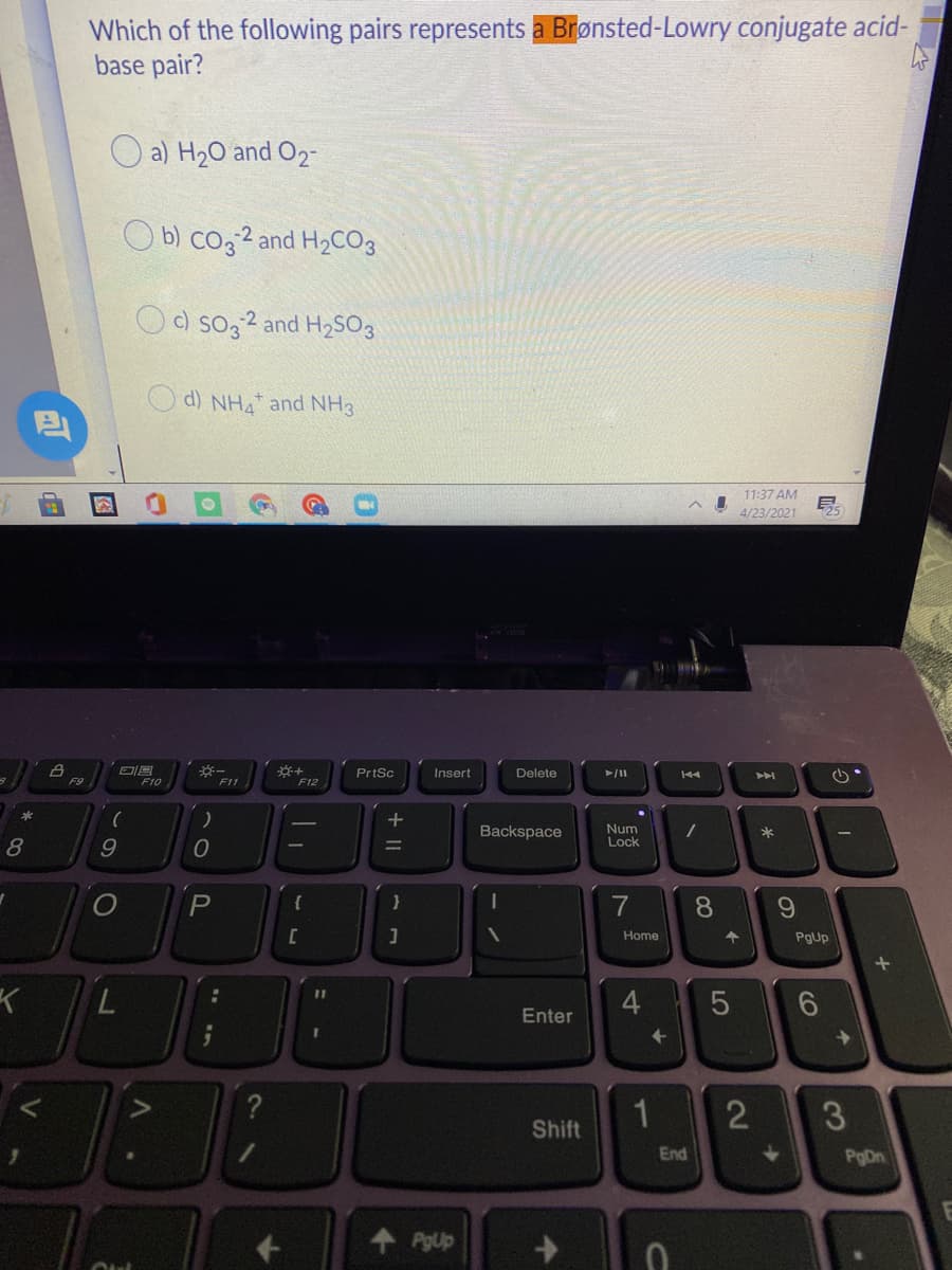 Which of the following pairs represents a Brønsted-Lowry conjugate acid-
base pair?
a) H20 and O2-
O b) co3 2 and H2CO3
O c) so32 and H2SO3
d) NHA and NH3
11:37 AM
4/23/2021
PrtSc
Insert
Delete
F10
F11
F12
Backspace
Num
Lock
P
7
8.
Home
PgUp
7.
Enter
个
Shift
End
PgDn
PgUp
2
王
+ ||
图
