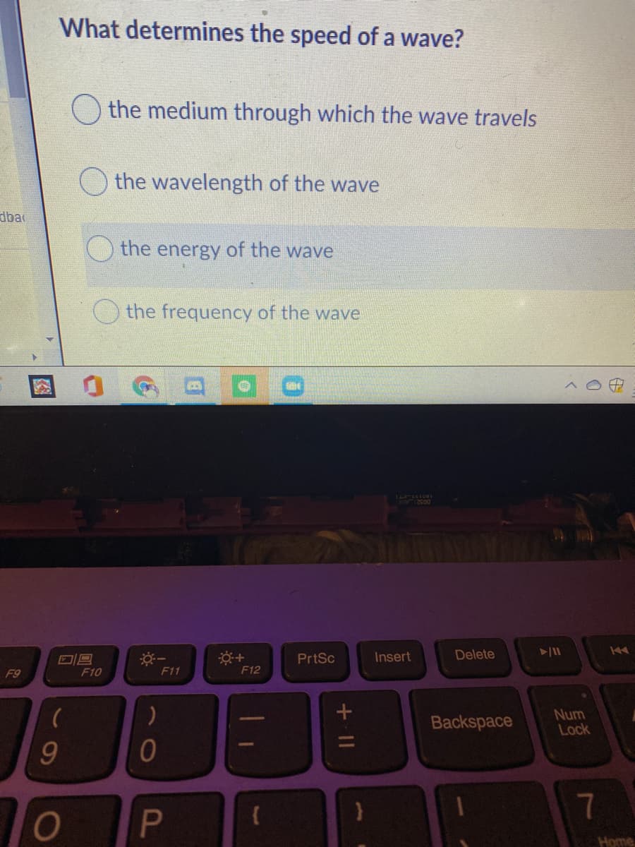 What determines the speed of a wave?
O the medium through which the wave travels
the wavelength of the wave
dba
the energy of the wave
the frequency of the wave
44
PrtSc
Insert
Delete
F9
F10
F11
F12
Backspace
Num
Lock
Home
7.
)
+II
