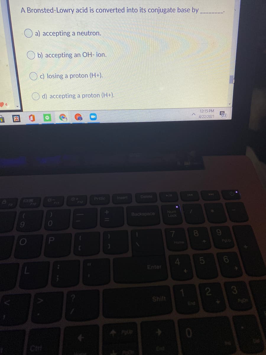 A Bronsted-Lowry acid is converted into its conjugate base by
a) accepting a neutron.
b) accepting an OH- ion.
c) losing a proton (H+).
d) accepting a proton (H+).
12:15 PM
4/22/2021
PrtSc
Insert
Delete
144
F9
F10
FIL
F12
Backspace
Num
Lock
9.
8.
Home
POUp
Enter
2
Shift
End
Cir
LO
+ I|
