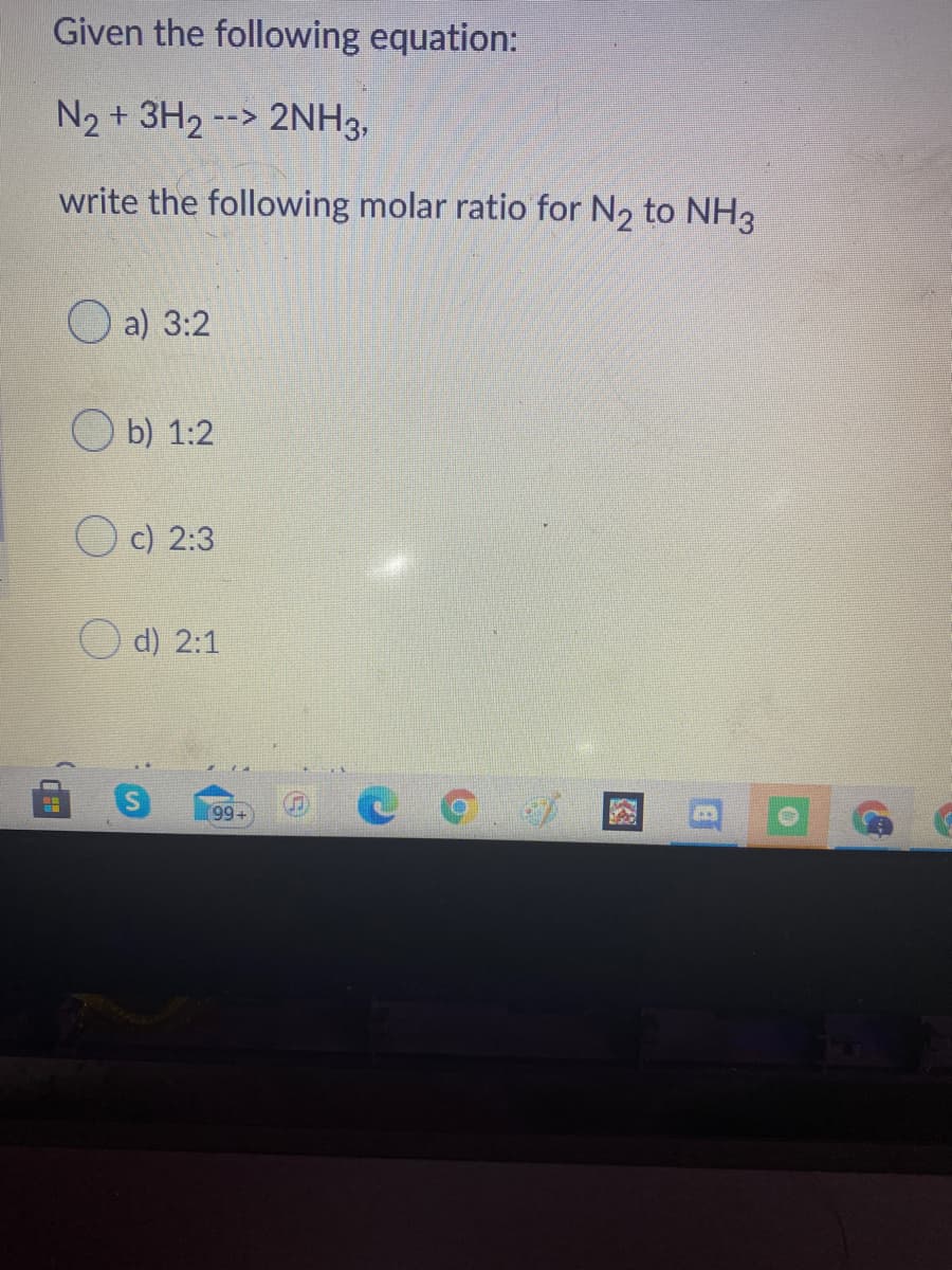 Given the following equation:
N2 + 3H2 --> 2NH3,
write the following molar ratio for N2 to NH3
O a) 3:2
O b) 1:2
O c) 2:3
d) 2:1
[99+
