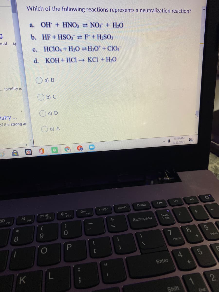 Which of the following reactions represents a neutralization reaction?
a.
OH + HNO3 NO; + H20
b. HF+HSO; F+H2SO3
nust ... S|
c. HCIO4+ H20 =H;O* + CIO4
d. KOH + HCl KCI + H2O
a) В
.. Identify e
O b) C
istry ...
c) D
of the strong ac
O d) A
11:49 AM
4/23/2021
PrtSc
Insert
Delete
F12
F11
F10
F8
F9
Backspace
Num
Lock
10
7
8.
PgUp
Home
Enter
2
1
Shift
End
4-
L.
图
