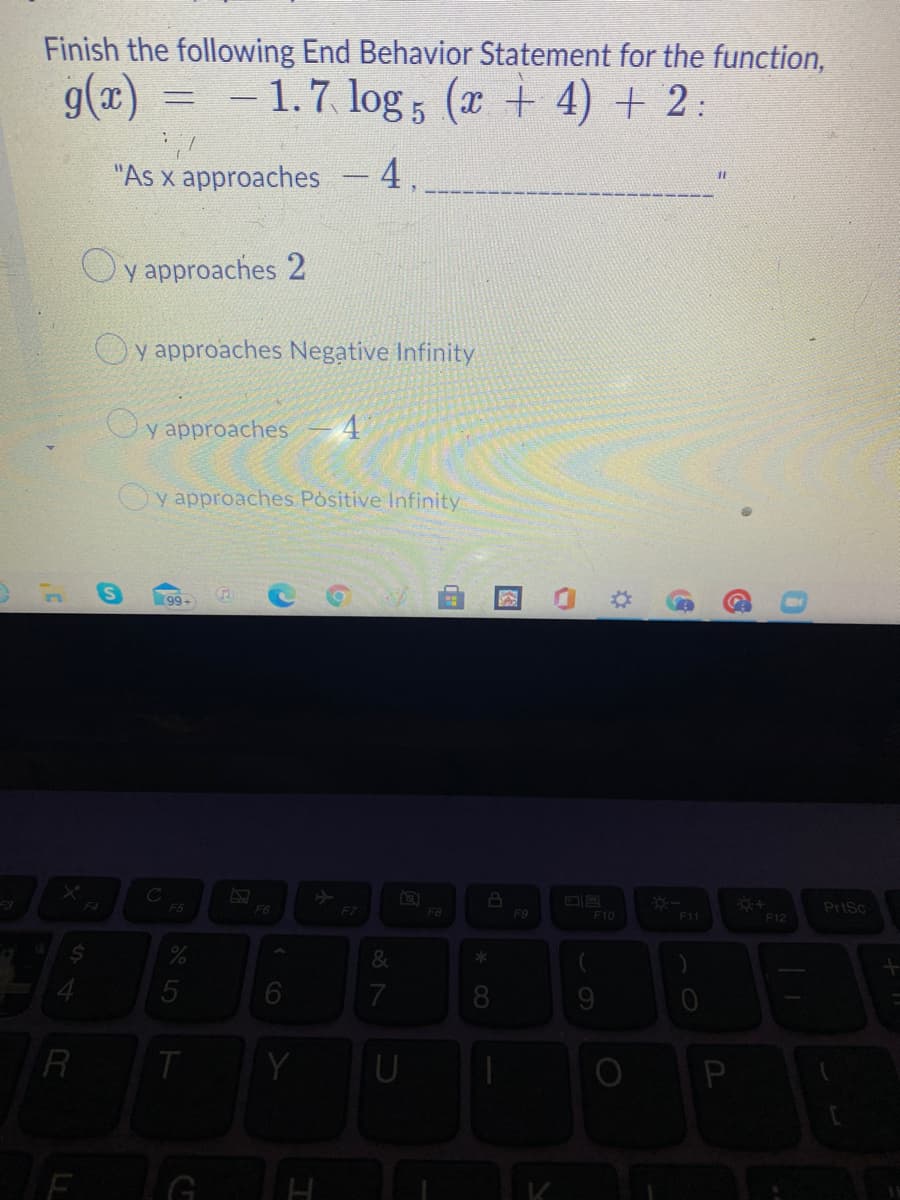 Finish the following End Behavior Statement for the function,
g(x)
= - 1.7 log 5 (x + 4) + 2:
"As x approaches
4.
%3D
y approaches 2
Oy approaches Negative Infinity
Oy approaches
Oy approaches Positive Infinity
(99+
F4
F5
F6
F7
F8
PriSc
F9
F10
F12
8
9
R
Y
图
