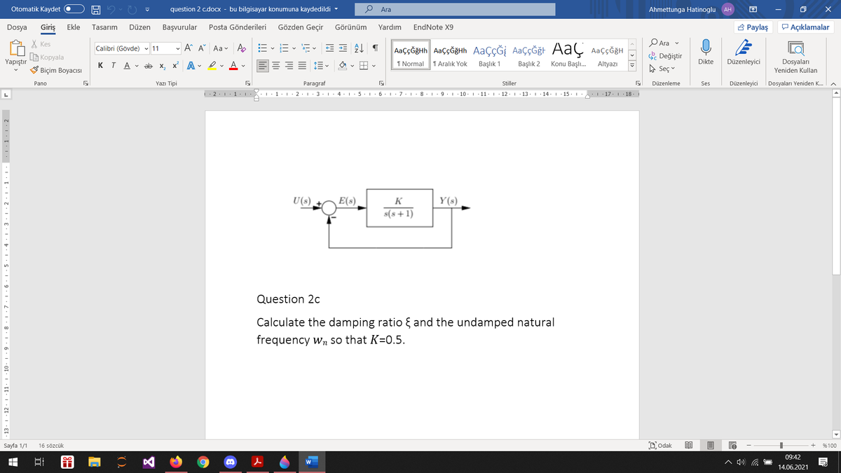 Otomatik Kaydet
question 2 c.docx - bu bilgisayar konumuna kaydedildi -
О Ara
Ahmettunga Hatinoglu AH
Dosya
Giriş
Ekle
Tasarım
Düzen
Başvurular
Posta Gönderileri
Gözden Geçir
Görünüm
Yardım
EndNote X9
A Paylaş
P Açıklamalar
X Kes
- A A Aa v A
AaççĞğth AaççĞğHh AaçÇĞİ AaççĞğt AaÇ AaççöğH
O Ara v
Calibri (Gövde) 11
a- v
B Kopyala
S Değiştir
Yapıştır
KTA V ab x, x A - ev A v
1 Normal
1 Aralık Yok
Başlık 1
Başlık 2
Konu Başlı.
Altyazı
Dikte
Düzenleyici
Dosyaları
Biçim Boyacısı
A Seç
Yeniden Kullan
Pano
Yazı Tipi
Paragraf
Stiller
Düzenleme
Ses
Düzenleyici
Dosyaları Yeniden K.
L
|: 2:1 1:
3
I. 4. 1
6. : 7. I
8. 1
10.1
11:. 12·I 13. 1
14. 1
15
. 17. 18.
U(s)
E(s)
K
Y(s)
s(s+1)
Question 2c
Calculate the damping ratio { and the undamped natural
frequency wn so that K=0.5.
10
Sayfa 1/1
16 sözcük
DOdak
%100
09:42
14.06.2021
· 13. 1 · 12· 1 ·11
