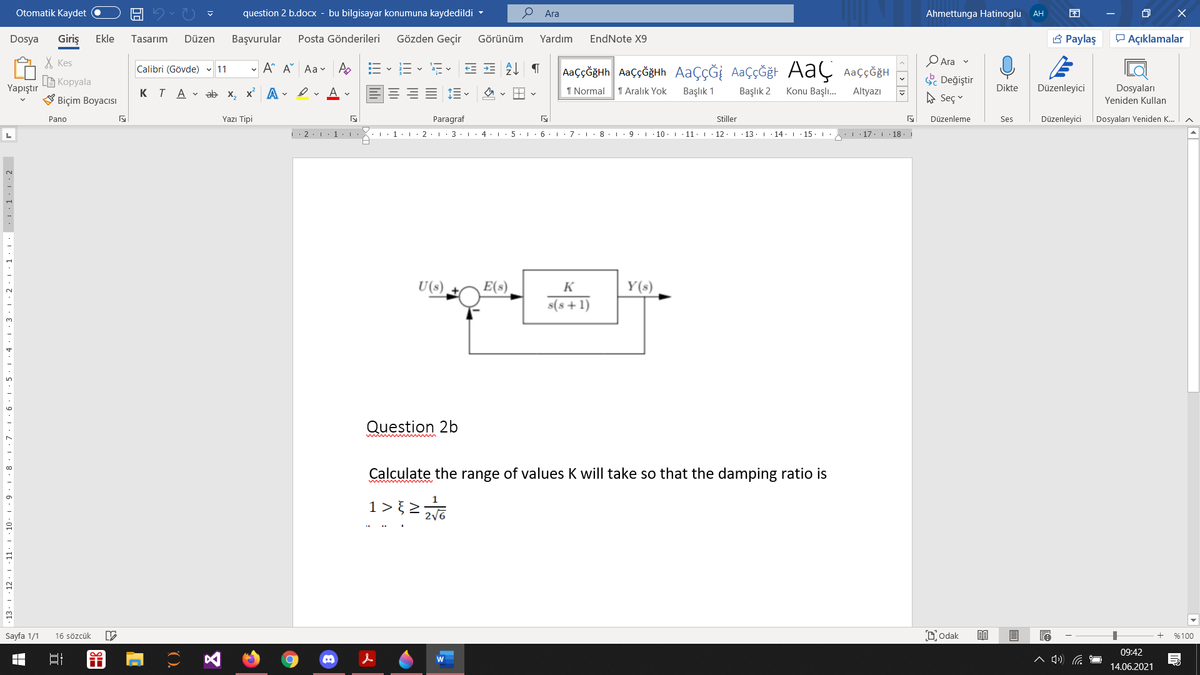 Otomatik Kaydet
question 2 b.docx - bu bilgisayar konumuna kaydedildi -
О Ara
Ahmettunga Hatinoglu AH
Dosya
Giriş
Ekle
Tasarım
Düzen
Başvurular
Posta Gönderileri
Gözden Geçir
Görünüm
Yardım
EndNote X9
3 Paylaş
P Açıklamalar
X Kes
- A A Aa v
AaççĞğth AaççĞğHh AaçÇĞİ AaççĞğt AaÇ AaççöğH
O Ara v
Calibri (Gövde) 11
a- v
B Kopyala
S Değiştir
Yapıştır
KTA v ab x, x A - ev A v
1 Normal
1 Aralık Yok
Başlık 1
Başlık 2
Konu Başlı.
Altyazı
Dikte
Düzenleyici
Dosyaları
Biçim Boyacısı
A Seç
Yeniden Kullan
Pano
Yazı Tipi
Paragraf
Stiller
Düzenleme
Ses
Düzenleyici
Dosyaları Yeniden K.
L
|: 2:1 1:
3
I. 4. 1
6. : 7. I
8. 1
10.1
11:. 12·I 13. 1
14. 1
15
. 17. 18.
U(s)
E(s)
K
Y(s)
s(s+1)
Question 2b
mim m
Calculate the range of values K will take so that the damping ratio is
1>2
2/6
10
Sayfa 1/1
16 sözcük
DOdak
%100
09:42
14.06.2021
. 13. 1 12·1 ·11
立
