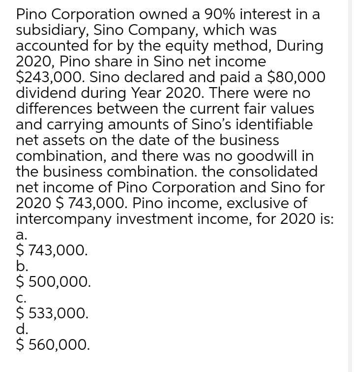 Pino Corporation owned a 90% interest in a
subsidiary, Sino Company, which was
accounted for by the equity method, During
2020, Pino share in Sino net income
$243,000. Sino declared and paid a $80,000
dividend during Year 2020. There were no
differences between the current fair values
and carrying amounts of Sino's identifiable
net assets on the date of the business
combination, and there was no goodwill in
the business combination. the consolidated
net income of Pino Corporation and Sino for
2020 $ 743,000. Pino income, exclusive of
intercompany investment income, for 2020 is:
а.
$ 743,000.
b.
$ 500,000.
С.
$ 533,000.
d.
$ 560,000.
