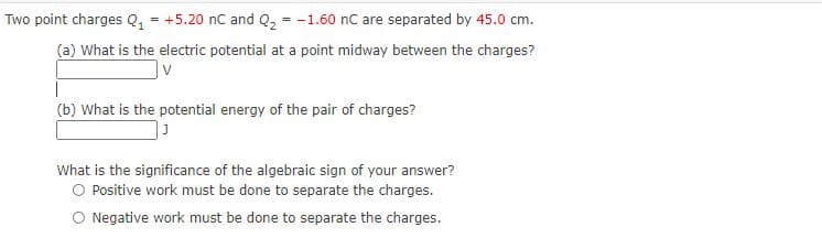 Two point charges Q, = +5.20 nC and Q, = -1.60 nC are separated by 45.0 cm.
(a) What is the electric potential at a point midway between the charges?
(b) What is the potential energy of the pair of charges?
What is the significance of the algebraic sign of your answer?
O Positive work must be done to separate the charges.
O Negative work must be done to separate the charges.
