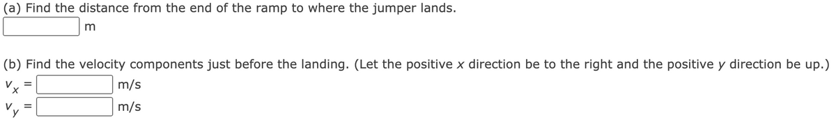 (a) Find the distance from the end of the ramp to where the jumper lands.
(b) Find the velocity components just before the landing. (Let the positive x direction be to the right and the positive y direction be up.)
m/s
m/s
