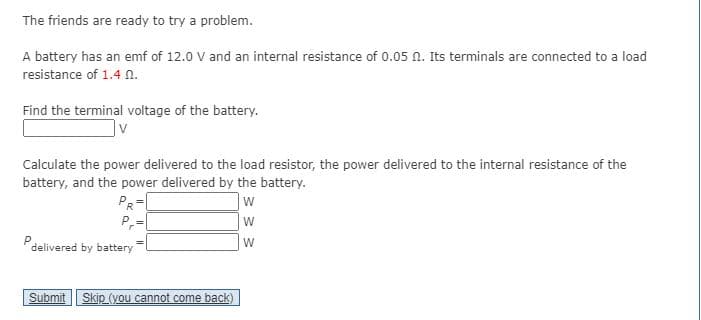 The friends are ready to try a problem.
A battery has an emf of 12.0 V and an internal resistance of 0.05 n. Its terminals are connected to a load
resistance of 1.4 N.
Find the terminal voltage of the battery.
Calculate the power delivered to the load resistor, the power delivered to the internal resistance of the
battery, and the power delivered by the battery.
PR
P,=
W
Pdelivered by battery
W
Submit | Skip (you cannot come back)
