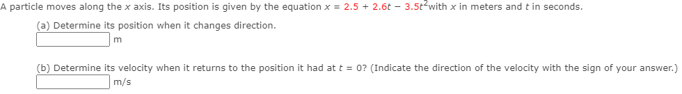 A particle moves along the x axis. Its position is given by the equation x = 2.5 + 2.6t – 3.5t?with x in meters and t in seconds.
(a) Determine its position when it changes direction.
m
(b) Determine its velocity when it returns to the position it had at t = 0? (Indicate the direction of the velocity with the sign of your answer.)
m/s
