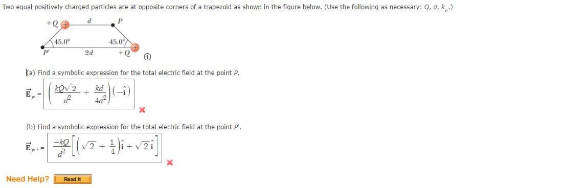 Two equal positively charged particles are at opposite corners of a trapezoid as shown in the figure below. (Use the following as necessary: Q, d, k..)
d
45.0°
45.0°
P'
2d
++
ka) Find a symbolic expression for the total electric field at the point P.
kd
E,
(b) Find a symbolic expression for the total electric field at the point P'.
E,, =
-ko
V2i
+
Need Help?
Read It
