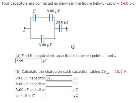 Four capacitors are connected as shown in the figure below. (Let C = 14.0 pF.)
C
3.00 μΕ
20.0 µF
6.00 μΕ
(a) Find the equivalent capacitance between points a and b.
5.95
(b) Calculate the charge on each capacitor, taking AV
20.0 µF capacitor 595
6.00 µF capacitor|
3.00 µF capacitor
= 10.0 V.
capacitor C
