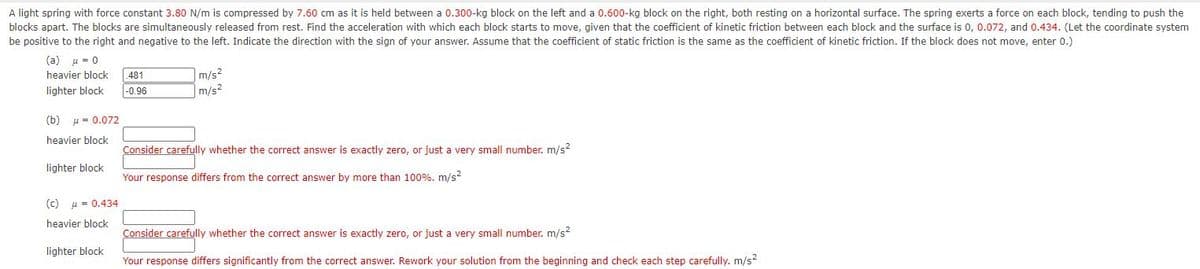 held between a 0.300-kg block on the left and a 0.600-kg block on the right, both resting on a horizontal surface. The spring exerts a force on each block, tending to push the
A light spring with force constant 3.80 N/m is compressed by 7.60 cm as it
blocks apart. The blocks are simultaneously released from rest. Find the acceleration with which each block starts to move, given that the coefficient of kinetic friction between each block and the surface is 0, 0.072, and 0.434. (Let the coordinate system
be positive to the right and negative to the left. Indicate the direction with the sign of your answer. Assume that the coefficient of static friction is the same as the coefficient of kinetic friction. If the block does not move, enter 0.)
(a)
u = 0
heavier block
.481
m/s?
lighter block
|-0.96
m/s?
(b)
u = 0.072
heavier block
Consider carefully whether the correct answer is exactly zero, or just a very small number. m/s?
lighter block
Your response differs from the correct answer by more than 100%. m/s?
(c)
u = 0.434
heavier block
Consider carefully whether the correct answer is exactly zero, or just a very small number. m/s?
lighter block
Your response differs significantly from the correct answer. Rework your solution from the beginning and check each step carefully. m/s?
