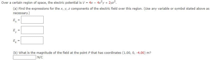 Over a certain region of space, the electric potential is V = 4x – 4x3y + 2yz?.
(a) Find the expressions for the x, y, z components of the electric field over this region. (Use any variable or symbol stated above as
necessary.)
E
E,
E
(b) What is the magnitude of the field at the point P that has coordinates (1.00, 0, -4.00) m?
N/C
