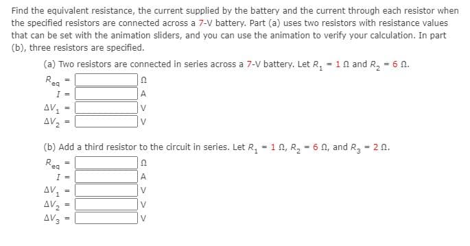 Find the equivalent resistance, the current supplied by the battery and the current through each resistor when
the specified resistors are connected across a 7-V battery. Part (a) uses two resistors with resistance values
that can be set with the animation sliders, and you can use the animation to verify your calculation. In part
(b), three resistors are specified.
(a) Two resistors are connected in series across a 7-V battery. Let R, = 10 and R, = 6 n.
Rea
I =
A
AV
AV2
V
(b) Add a third resistor to the circuit in series. Let R, = 1 n, R2 = 6 N, and R3 = 2 0.
eq
I =
A
AV,
AV2
AV3
V
%3D
V
I|||
