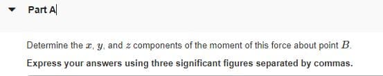 • Part A
Determine the x, y, and z components of the moment of this force about point B.
Express your answers using three significant figures separated by commas.
