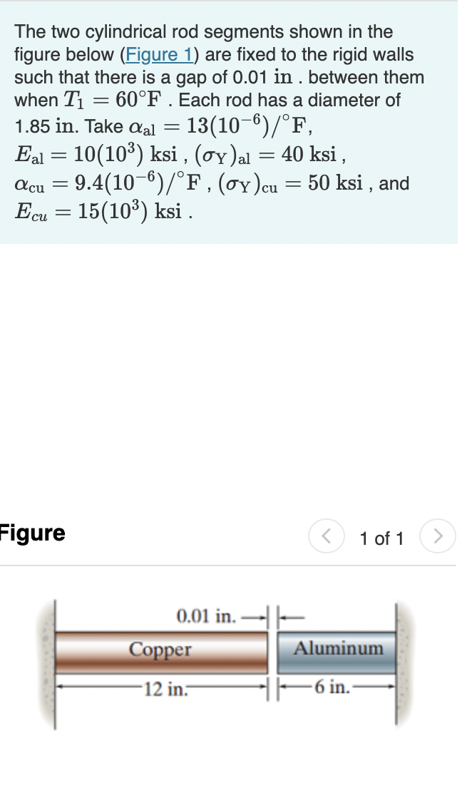 The two cylindrical rod segments shown in the
figure below (Figure 1) are fixed to the rigid walls
such that there is a gap of 0.01 in . between them
when T = 60°F . Each rod has a diameter of
1.85 in. Take aal = 13(10-6)/°F,
Eal = 10(10³) ksi , (oy)al = 40 ksi ,
= 9.4(10-6)/°F , (oy)cu = 50 ksi , and
Ecu = 15(10°) ksi .
acu
Figure
1 of 1
0.01 in. -
Сорper
Aluminum
-12 in-
-6 in.
