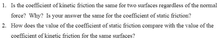 1. Is the coefficient of kinetic friction the same for two surfaces regardless of the normal
force? Why? Is your answer the same for the coefficient of static friction?
2. How does the value of the coefficient of static friction compare with the value of the
coefficient of kinetic friction for the same surfaces?
