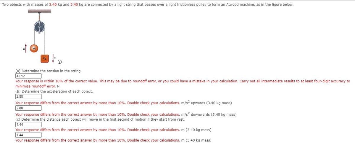 Two objects with masses of 3.40 kg and 5.40 kg are connected by a light string that passes over a light frictionless pulley to form an Atwood machine, as in the figure below.
(a) Determine the tension in the string.
43.12
Your response is within 10% of the correct value. This may be due to roundoff error, or you could have a mistake in your calculation. Carry out all intermediate results to at least four-digit accuracy to
minimize roundoff error. N
(b) Determine the acceleration of each object.
|2.88
Your response differs from the correct answer by more than 10%. Double check your calculations. m/s? upwards (3.40 kg mass)
2.88
Your response differs from the correct answer by more than 10%. Double check your calculations. m/s? downwards (5.40 kg mass)
(c) Determine the distance each object will move in the first second of motion if they start from rest.
1.44
Your response differs from the correct answer by more than 10%. Double check your calculations. m (3.40 kg mass)
1.44
Your response differs from the correct answer by more than 10%. Double check your calculations. m (5.40 kg mass)
