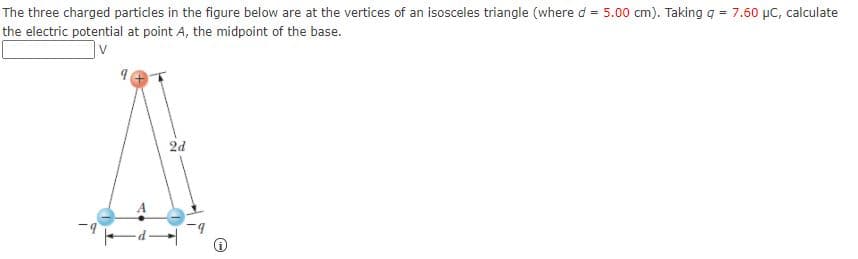 The three charged particles in the figure below are at the vertices of an isosceles triangle (where d = 5.00 cm). Taking q = 7.60 µC, calculate
the electric potential at point A, the midpoint of the base.
2d
