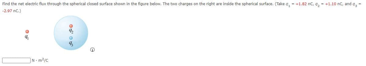 Find the net electric flux through the spherical closed surface shown in the figure below. The two charges on the right are inside the spherical surface. (Take q, = +1.82 nc, g, = +1.10 nC, and q, =
-2.97 nc.)
N m2/C
