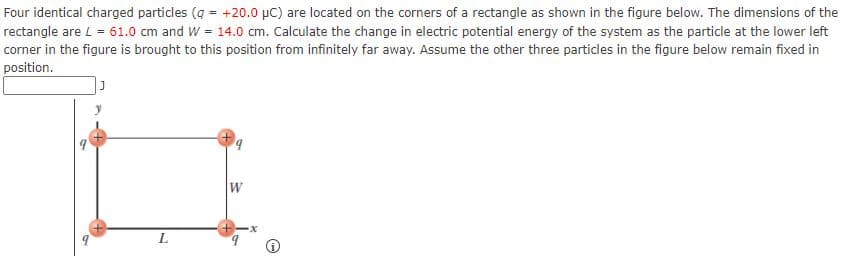 Four identical charged particles (q = +20.0 µC) are located on the corners of a rectangle as shown in the figure below. The dimensions of the
rectangle are L = 61.0 cm and W = 14.0 cm. Calculate the change in electric potential energy of the system as the particle at the lower left
corner in the figure is brought to this position from infinitely far away. Assume the other three particles in the figure below remain fixed in
position.
L.
