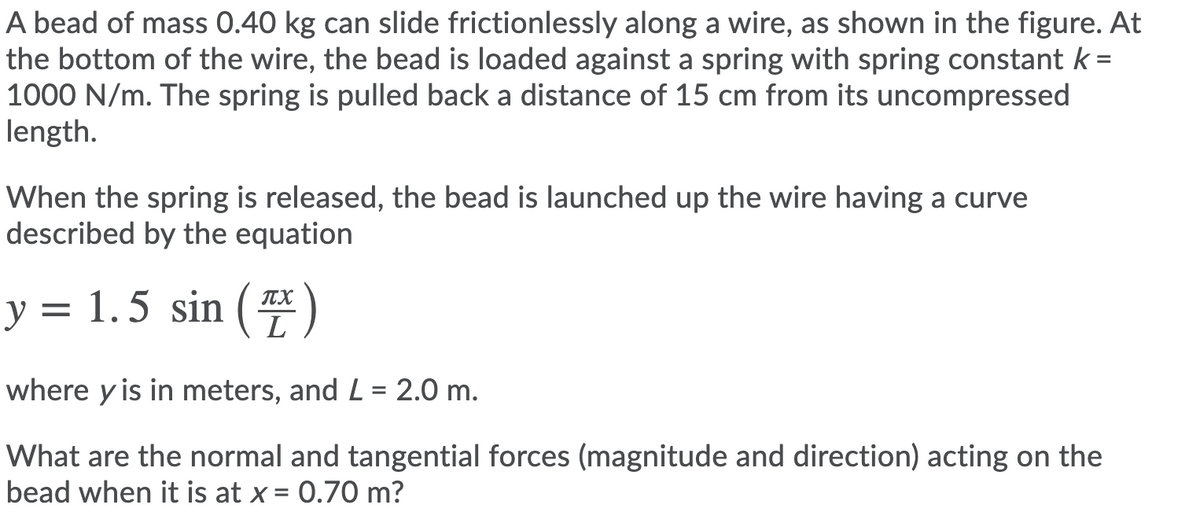 A bead of mass 0.40 kg can slide frictionlessly along a wire, as shown in the figure. At
the bottom of the wire, the bead is loaded against a spring with spring constant k =
1000 N/m. The spring is pulled back a distance of 15 cm from its uncompressed
length.
When the spring is released, the bead is launched up the wire having a curve
described by the equation
y = 1.5 sin (#)
ITX
where y is in meters, and L = 2.0 m.
What are the normal and tangential forces (magnitude and direction) acting on the
bead when it is at x = 0.70 m?
