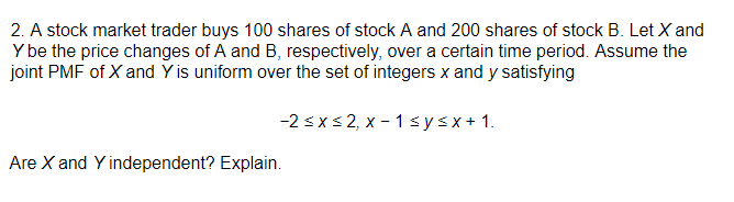 2. A stock market trader buys 100 shares of stock A and 200 shares of stock B. Let X and
Y be the price changes of A and B, respectively, over a certain time period. Assume the
joint PMF of X and Y is uniform over the set of integers x and y satisfying
-2 <xs 2, x - 1 sysx+ 1.
Are X and Y independent? Explain.
