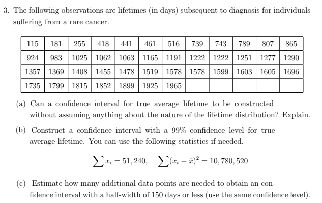 3. The following observations are lifetimes (in days) subsequent to diagnosis for individuals
suffering from a rare cancer.
516 739 | 743 789 | 807 | 865
115 181 | 255 | 418
983 1025 1062 1063 1165 | 1191 1222 | 1222 1251 1277 1290
1357 1369 1408 | 1455 1478 1519 | 1578 1578 | 1599 1603 1605 1696
1735 1799 1815 1852 1899 1925 1965
441| 461
924
(a) Can a confidence interval for true average lifetime to be constructed
without assuming anything about the nature of the lifetime distribution? Explain.
(b) Construct a confidence interval with a 99% confidence level for true
average lifetime. You can use the following statistics if needed.
Et; = 51, 240, E(x; – a)² = 10,780, 520
(c) Estimate how many additional data points are needed to obtain an con-
fidence interval with a half-width of 150 days or less (use the same confidence level).
