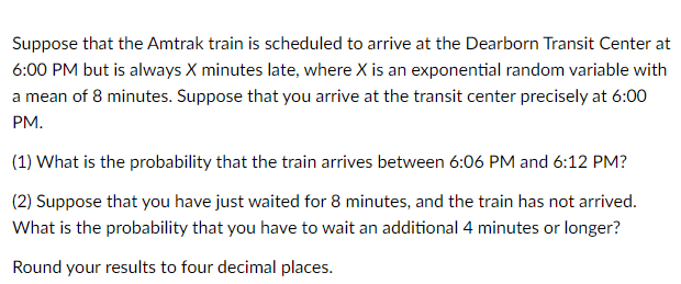 Suppose that the Amtrak train is scheduled to arrive at the Dearborn Transit Center at
6:00 PM but is always X minutes late, where X is an exponential random variable with
a mean of 8 minutes. Suppose that you arrive at the transit center precisely at 6:00
PM.
(1) What is the probability that the train arrives between 6:06 PM and 6:12 PM?
(2) Suppose that you have just waited for 8 minutes, and the train has not arrived.
What is the probability that you have to wait an additional 4 minutes or longer?
Round your results to four decimal places.
