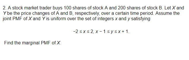 2. A stock market trader buys 100 shares of stock A and 200 shares of stock B. Let X and
Y be the price changes of A and B, respectively, over a certain time period. Assume the
joint PMF of X and Y is uniform over the set of integers x and y satisfying
-2 sxs 2, x - 1 sysx+ 1.
Find the marginal PMF of X.
